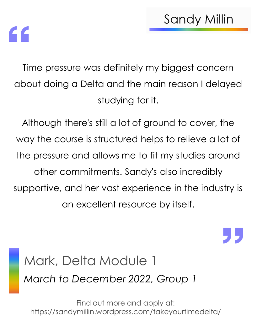 Time pressure was definitely my biggest concern about doing a Delta and the main reason I delayed studying for it. 
Although there's still a lot of ground to cover, the way the course is structured helps to relieve a lot of the pressure and allows me to fit my studies around other commitments. Sandy's also incredibly supportive, and her vast experience in the industry is an excellent resource by itself. - Mark